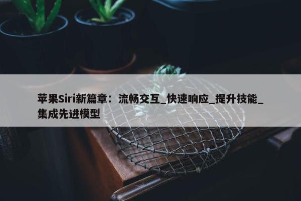 苹果Siri新篇章：流畅交互_快速响应_提升技能_集成先进模型