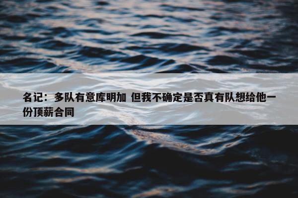 名记：多队有意库明加 但我不确定是否真有队想给他一份顶薪合同