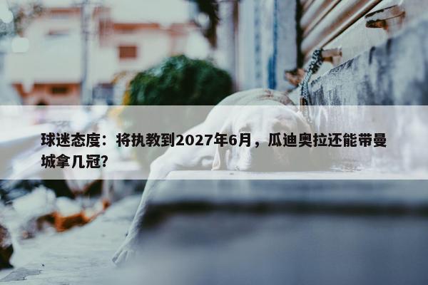 球迷态度：将执教到2027年6月，瓜迪奥拉还能带曼城拿几冠？