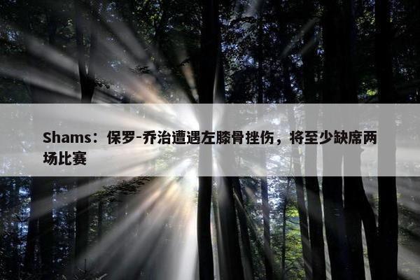 Shams：保罗-乔治遭遇左膝骨挫伤，将至少缺席两场比赛