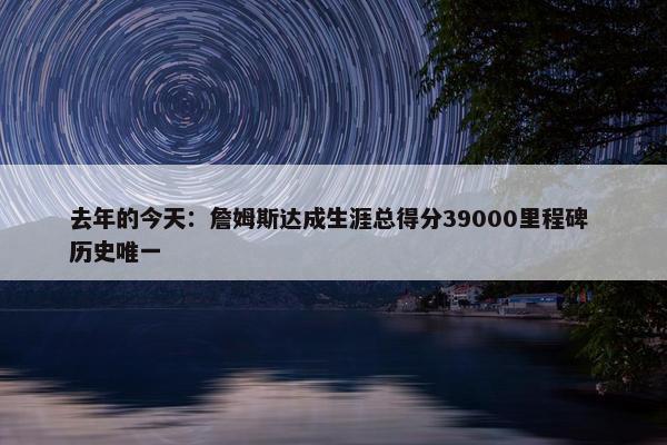 去年的今天：詹姆斯达成生涯总得分39000里程碑 历史唯一