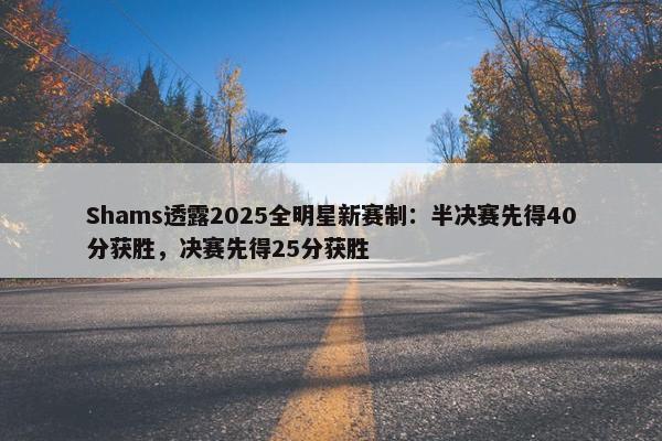 Shams透露2025全明星新赛制：半决赛先得40分获胜，决赛先得25分获胜