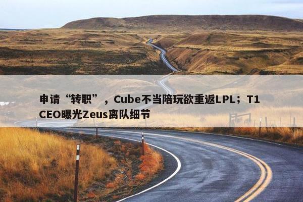 申请“转职”，Cube不当陪玩欲重返LPL；T1 CEO曝光Zeus离队细节