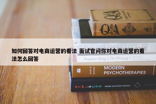 如何回答对电商运营的看法 面试官问你对电商运营的看法怎么回答