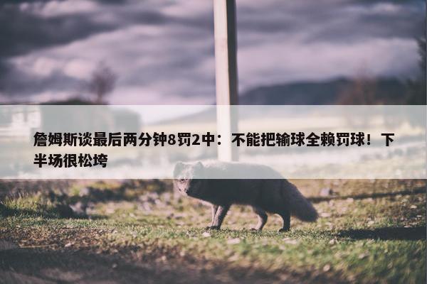 詹姆斯谈最后两分钟8罚2中：不能把输球全赖罚球！下半场很松垮