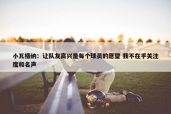 小瓦格纳：让队友高兴是每个球员的愿望 我不在乎关注度和名声