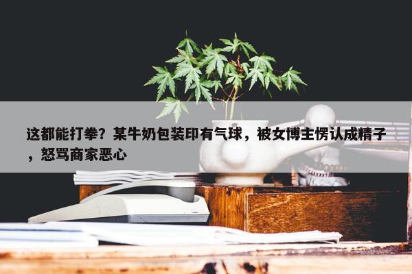 这都能打拳？某牛奶包装印有气球，被女博主愣认成精子，怒骂商家恶心