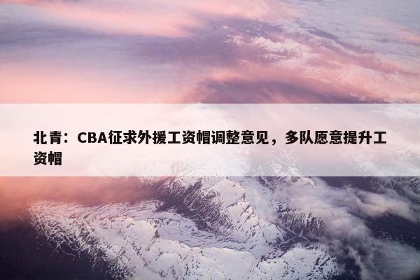 北青：CBA征求外援工资帽调整意见，多队愿意提升工资帽