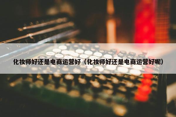 化妆师好还是电商运营好（化妆师好还是电商运营好呢）