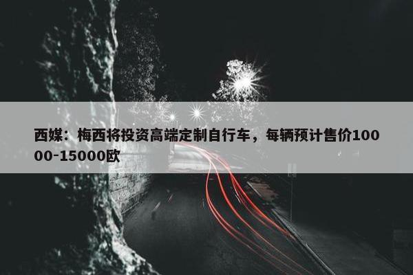 西媒：梅西将投资高端定制自行车，每辆预计售价10000-15000欧