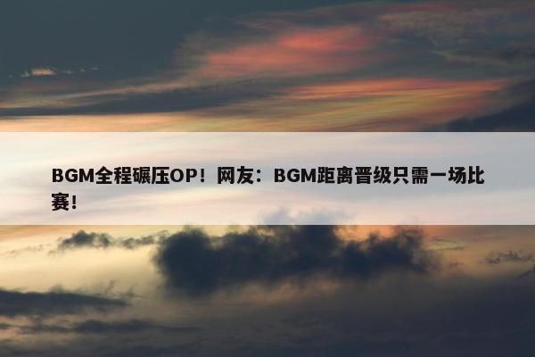 BGM全程碾压OP！网友：BGM距离晋级只需一场比赛！