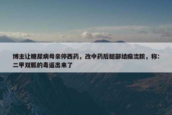 博主让糖尿病母亲停西药，改中药后腿部结痂流脓，称：二甲双胍的毒逼出来了