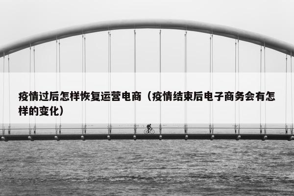 疫情过后怎样恢复运营电商（疫情结束后电子商务会有怎样的变化）