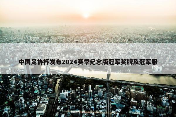 中国足协杯发布2024赛季纪念版冠军奖牌及冠军服