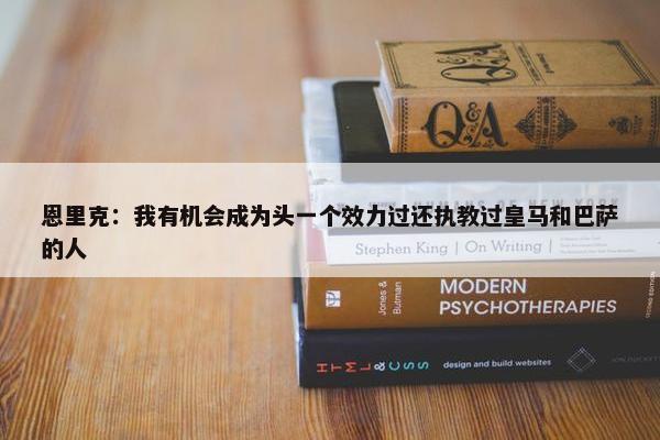 恩里克：我有机会成为头一个效力过还执教过皇马和巴萨的人