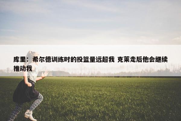 库里：希尔德训练时的投篮量远超我 克莱走后他会继续推动我