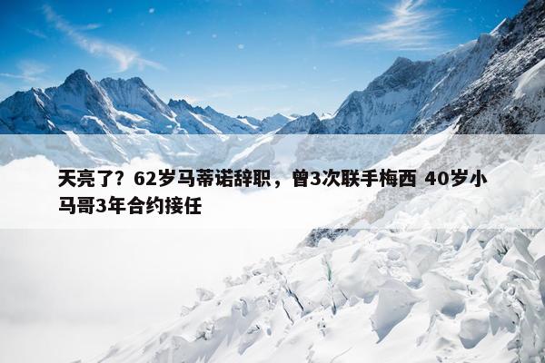 天亮了？62岁马蒂诺辞职，曾3次联手梅西 40岁小马哥3年合约接任