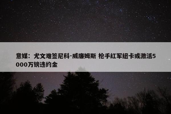 意媒：尤文难签尼科-威廉姆斯 枪手红军纽卡或激活5000万镑违约金