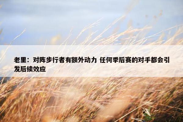 老里：对阵步行者有额外动力 任何季后赛的对手都会引发后续效应