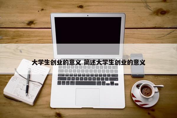 大学生创业的意义 简述大学生创业的意义