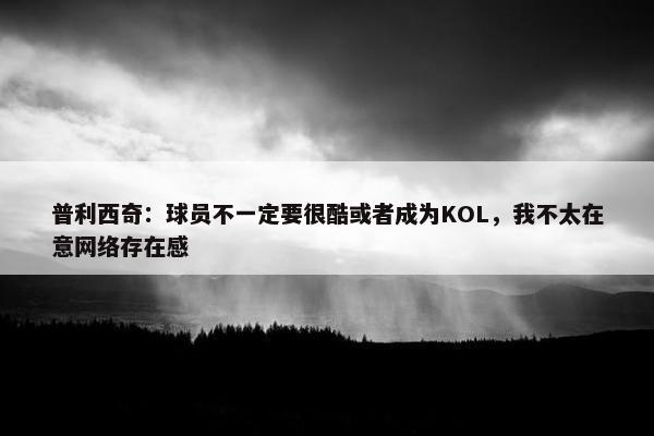 普利西奇：球员不一定要很酷或者成为KOL，我不太在意网络存在感