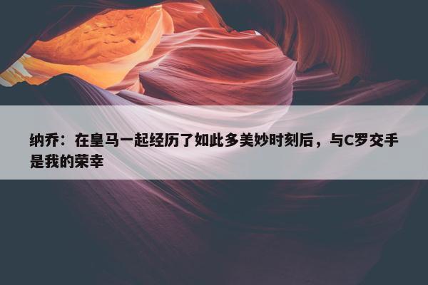 纳乔：在皇马一起经历了如此多美妙时刻后，与C罗交手是我的荣幸