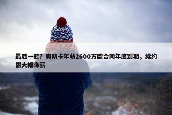 最后一冠？奥斯卡年薪2600万欧合同年底到期，续约需大幅降薪