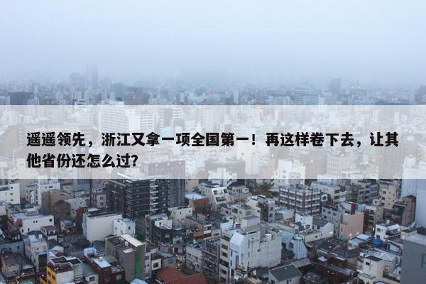 遥遥领先，浙江又拿一项全国第一！再这样卷下去，让其他省份还怎么过？