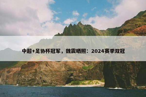 中超+足协杯冠军，魏震晒照：2024赛季双冠