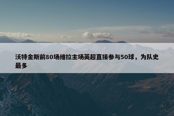 沃特金斯前80场维拉主场英超直接参与50球，为队史最多