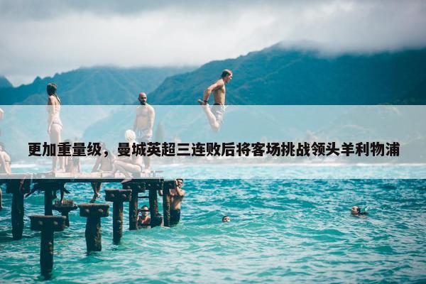 更加重量级，曼城英超三连败后将客场挑战领头羊利物浦