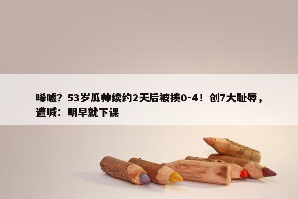 唏嘘？53岁瓜帅续约2天后被揍0-4！创7大耻辱，遭喊：明早就下课