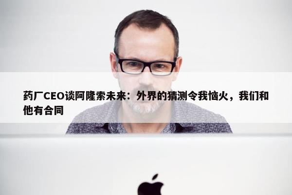 药厂CEO谈阿隆索未来：外界的猜测令我恼火，我们和他有合同