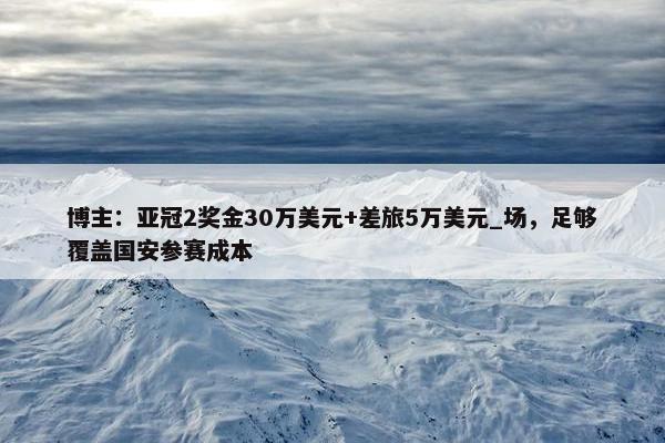 博主：亚冠2奖金30万美元+差旅5万美元_场，足够覆盖国安参赛成本