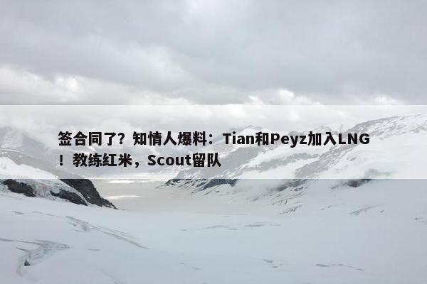 签合同了？知情人爆料：Tian和Peyz加入LNG！教练红米，Scout留队