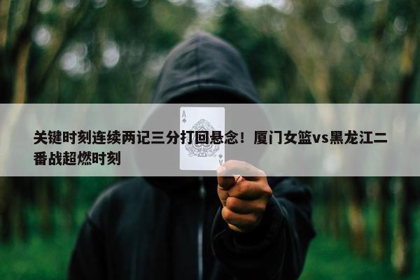 关键时刻连续两记三分打回悬念！厦门女篮vs黑龙江二番战超燃时刻