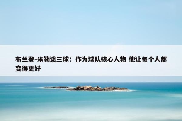 布兰登-米勒谈三球：作为球队核心人物 他让每个人都变得更好