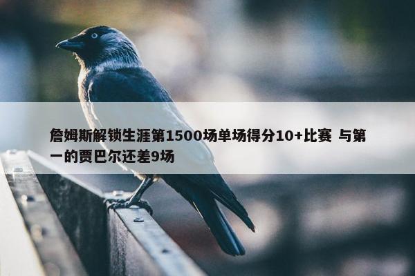 詹姆斯解锁生涯第1500场单场得分10+比赛 与第一的贾巴尔还差9场