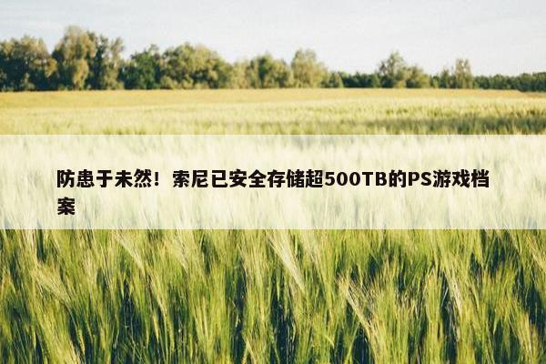 防患于未然！索尼已安全存储超500TB的PS游戏档案