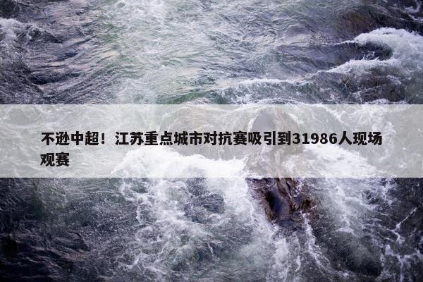 不逊中超！江苏重点城市对抗赛吸引到31986人现场观赛