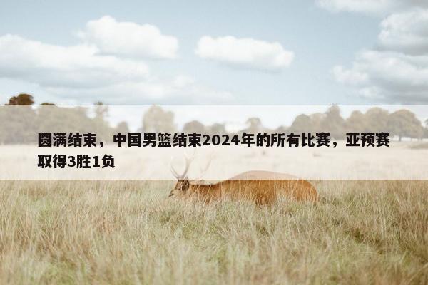 圆满结束，中国男篮结束2024年的所有比赛，亚预赛取得3胜1负