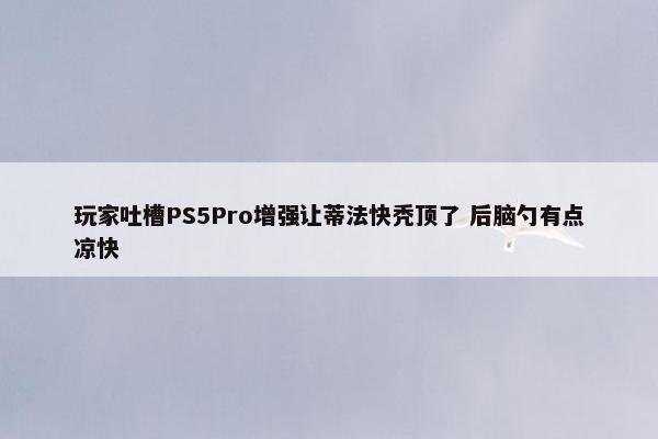 玩家吐槽PS5Pro增强让蒂法快秃顶了 后脑勺有点凉快