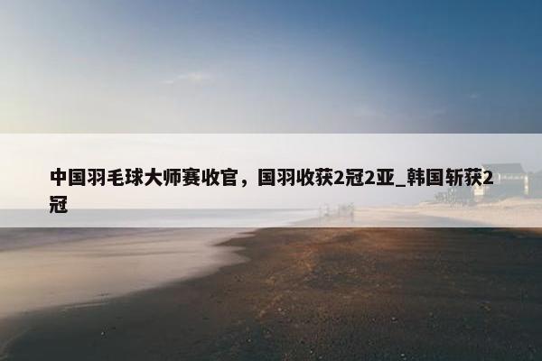 中国羽毛球大师赛收官，国羽收获2冠2亚_韩国斩获2冠