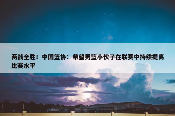 两战全胜！中国篮协：希望男篮小伙子在联赛中持续提高比赛水平