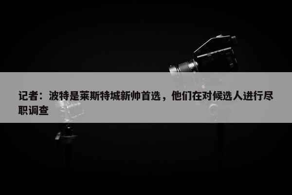 记者：波特是莱斯特城新帅首选，他们在对候选人进行尽职调查