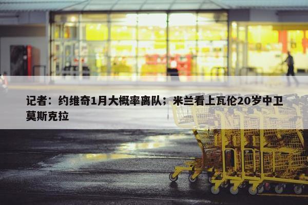 记者：约维奇1月大概率离队；米兰看上瓦伦20岁中卫莫斯克拉