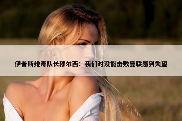 伊普斯维奇队长穆尔西：我们对没能击败曼联感到失望