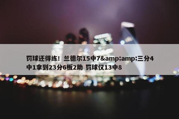 罚球还得练！兰德尔15中7&amp;三分4中1拿到23分6板2助 罚球仅13中8