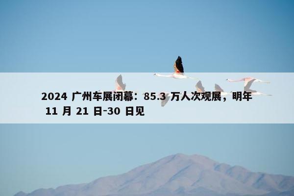 2024 广州车展闭幕：85.3 万人次观展，明年 11 月 21 日-30 日见