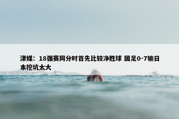 津媒：18强赛同分时首先比较净胜球 国足0-7输日本挖坑太大